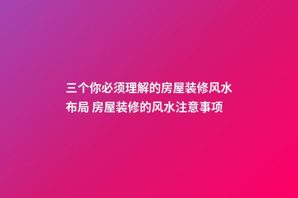 三个你必须理解的房屋装修风水布局 房屋装修的风水注意事项